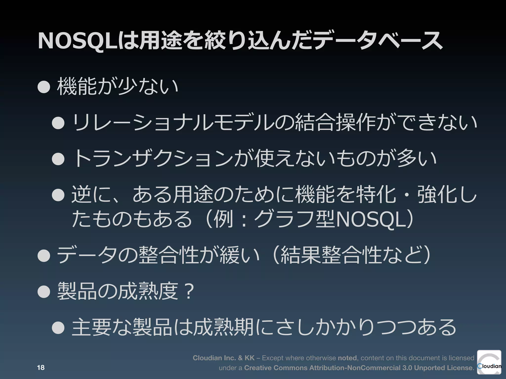 Cloudian Inc. & KK – Except where otherwise noted, content on this document is licensed
under a Creative Commons Attribution-NonCommercial 3.0 Unported License.
NOSQLは⽤用途を絞り込んだデータベース
•機能が少ない
•リレーショナルモデルの結合操作ができない
•トランザクションが使えないものが多い
•逆に、ある⽤用途のために機能を特化・強化し
たものもある（例例：グラフ型NOSQL）
•データの整合性が緩い（結果整合性など）
•製品の成熟度度？
•主要な製品は成熟期にさしかかりつつある
18
 