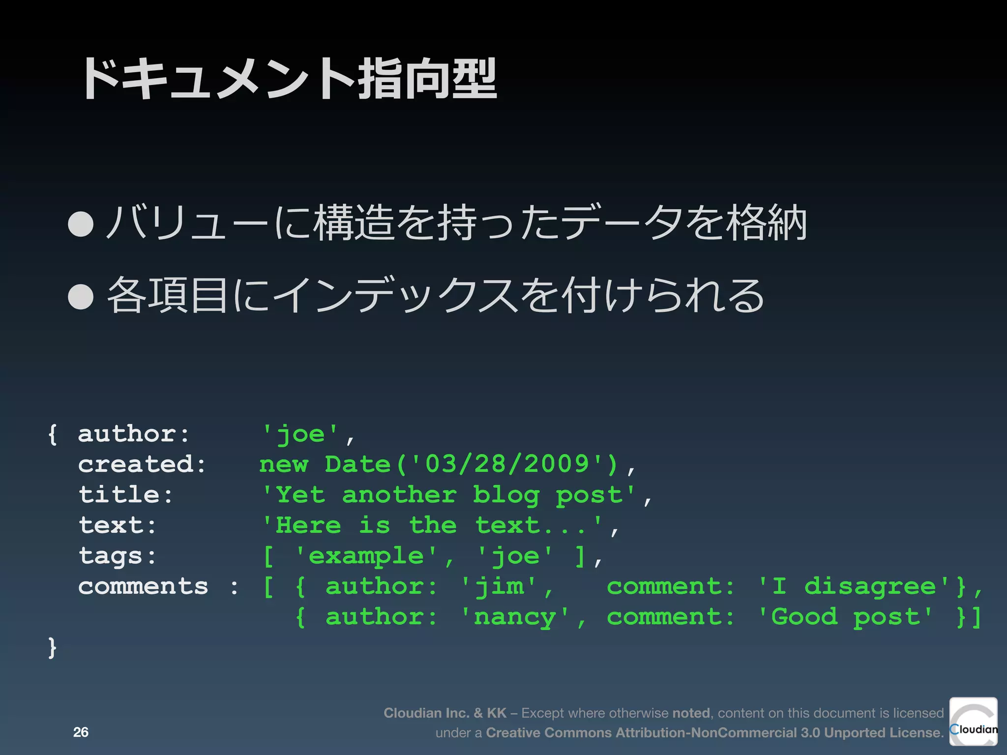 Cloudian Inc. & KK – Except where otherwise noted, content on this document is licensed
under a Creative Commons Attribution-NonCommercial 3.0 Unported License.
ドキュメント指向型
•バリューに構造を持ったデータを格納
•各項⽬目にインデックスを付けられる
{ author: 'joe',
created: new Date('03/28/2009'),
title: 'Yet another blog post',
text: 'Here is the text...',
tags: [ 'example', 'joe' ],
comments : [ { author: 'jim', comment: 'I disagree'},
{ author: 'nancy', comment: 'Good post' }]
}
26
 