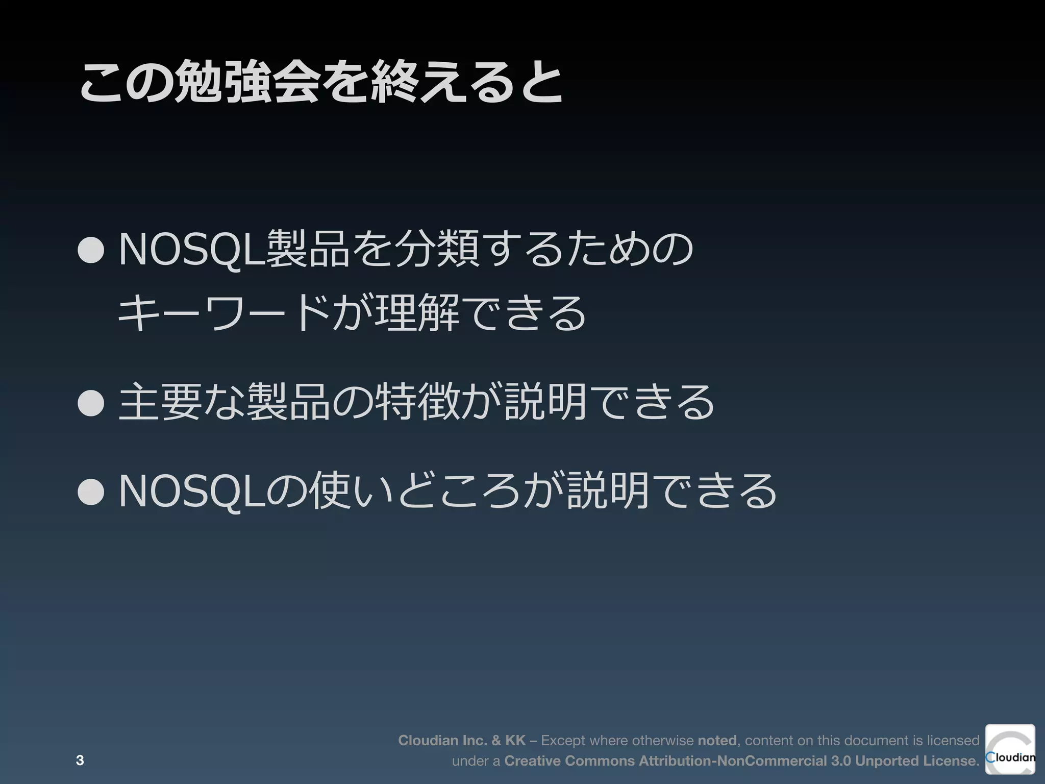 Cloudian Inc. & KK – Except where otherwise noted, content on this document is licensed
under a Creative Commons Attribution-NonCommercial 3.0 Unported License.
この勉強会を終えると
•NOSQL製品を分類するための
キーワードが理理解できる
•主要な製品の特徴が説明できる
•NOSQLの使いどころが説明できる
3
 