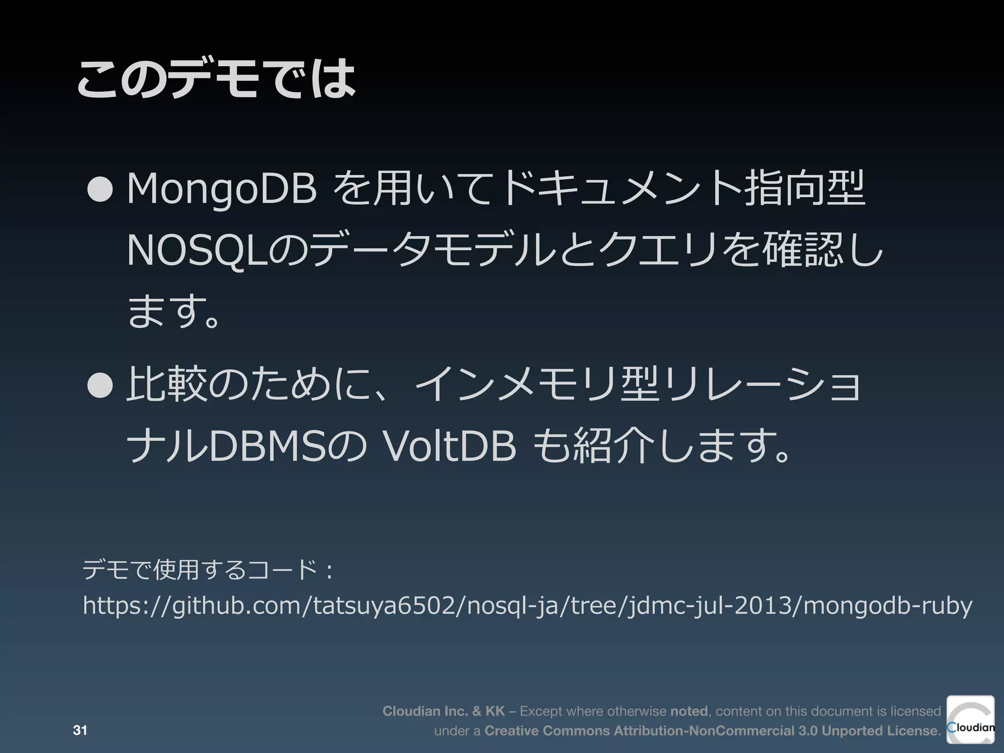 Cloudian Inc. & KK – Except where otherwise noted, content on this document is licensed
under a Creative Commons Attribution-NonCommercial 3.0 Unported License.
このデモでは
•MongoDB  を⽤用いてドキュメント指向型
NOSQLのデータモデルとクエリを確認し
ます。
•⽐比較のために、インメモリ型リレーショ
ナルDBMSの  VoltDB  も紹介します。
31
デモで使⽤用するコード：
https://github.com/tatsuya6502/nosql-‐‑‒ja/tree/jdmc-‐‑‒jul-‐‑‒2013/mongodb-‐‑‒ruby
 