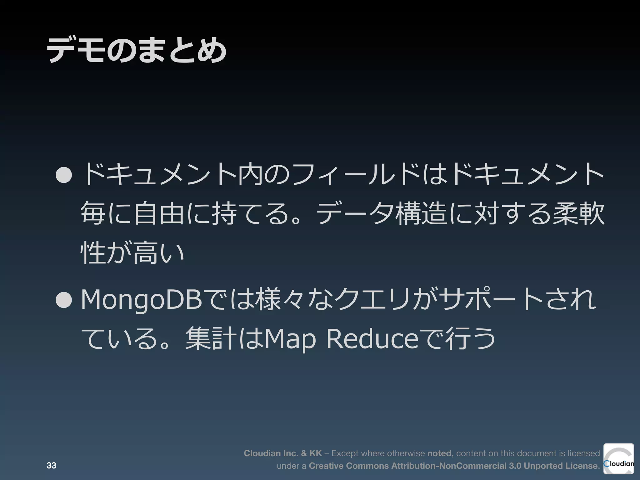 Cloudian Inc. & KK – Except where otherwise noted, content on this document is licensed
under a Creative Commons Attribution-NonCommercial 3.0 Unported License.
デモのまとめ
•ドキュメント内のフィールドはドキュメント
毎に⾃自由に持てる。データ構造に対する柔軟
性が⾼高い
•MongoDBでは様々なクエリがサポートされ
ている。集計はMap  Reduceで⾏行行う
33
 