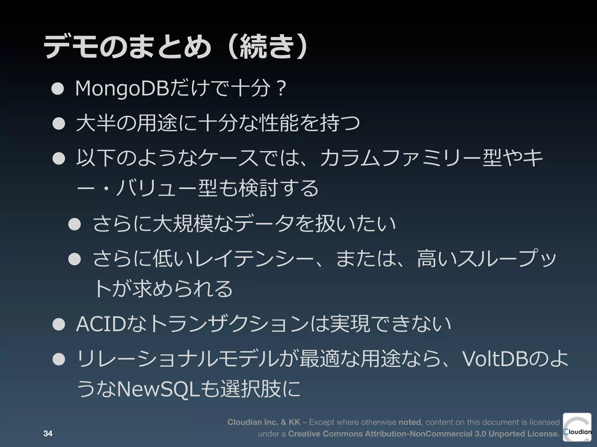 Cloudian Inc. & KK – Except where otherwise noted, content on this document is licensed
under a Creative Commons Attribution-NonCommercial 3.0 Unported License.
デモのまとめ（続き）
• MongoDBだけで⼗十分？
• ⼤大半の⽤用途に⼗十分な性能を持つ
• 以下のようなケースでは、カラムファミリー型やキ
ー・バリュー型も検討する
• さらに⼤大規模なデータを扱いたい
• さらに低いレイテンシー、または、⾼高いスループッ
トが求められる
• ACIDなトランザクションは実現できない
• リレーショナルモデルが最適な⽤用途なら、VoltDBのよ
うなNewSQLも選択肢に
34
 