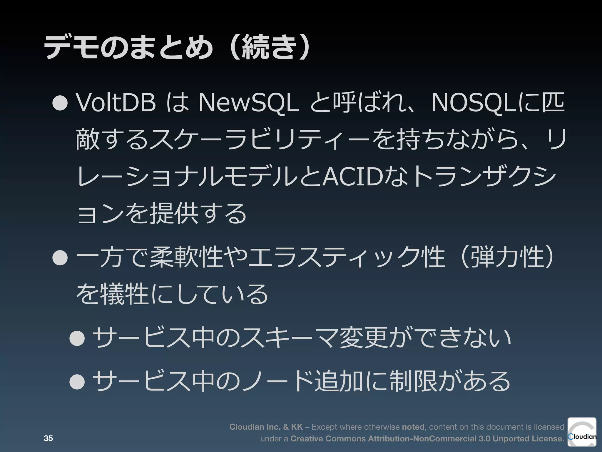 Cloudian Inc. & KK – Except where otherwise noted, content on this document is licensed
under a Creative Commons Attribution-NonCommercial 3.0 Unported License.
デモのまとめ（続き）
•VoltDB  は  NewSQL  と呼ばれ、NOSQLに匹
敵するスケーラビリティーを持ちながら、リ
レーショナルモデルとACIDなトランザクシ
ョンを提供する
•⼀一⽅方で柔軟性やエラスティック性（弾⼒力力性）
を犠牲にしている
•サービス中のスキーマ変更更ができない
•サービス中のノード追加に制限がある
35
 