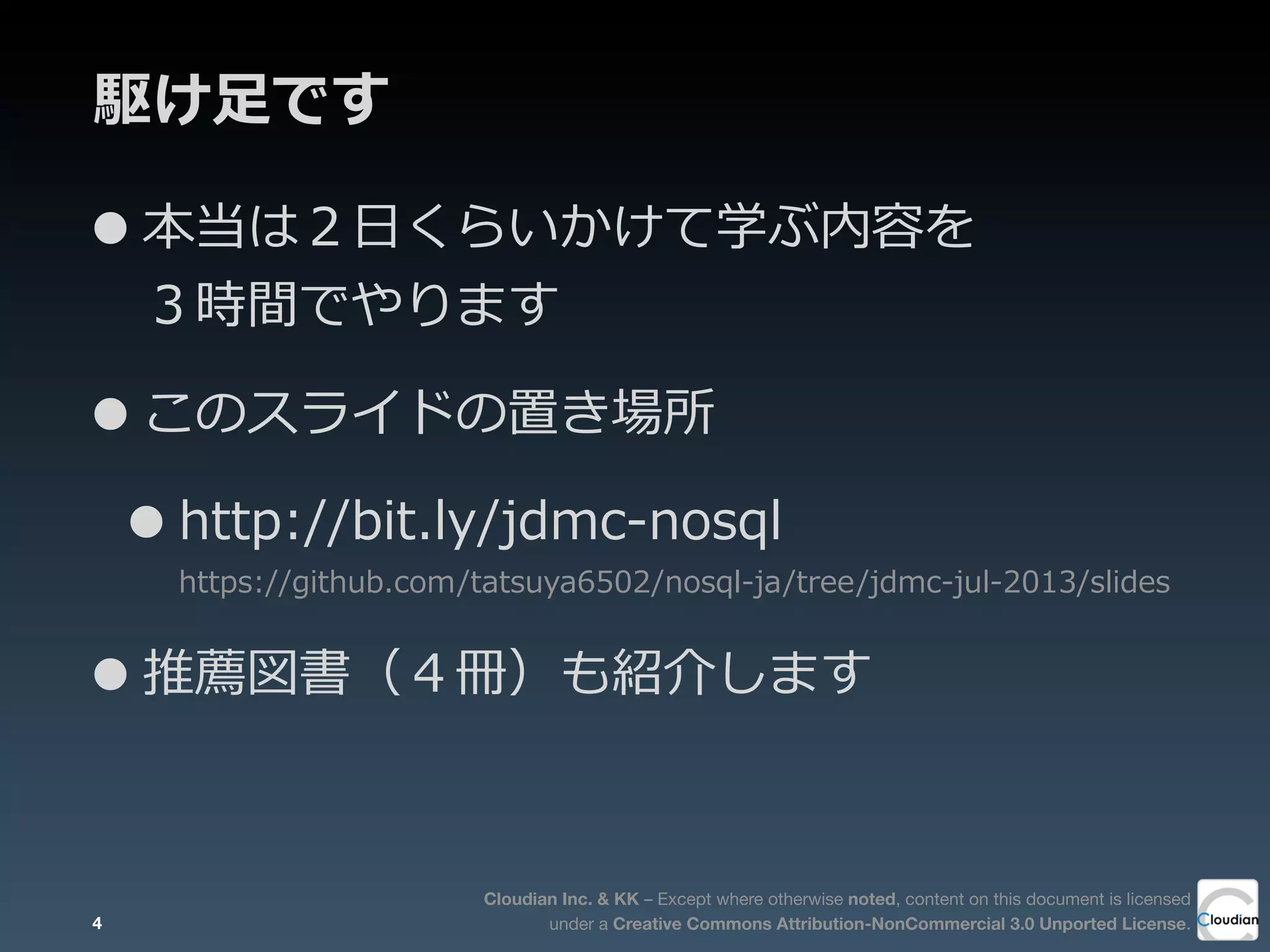 Cloudian Inc. & KK – Except where otherwise noted, content on this document is licensed
under a Creative Commons Attribution-NonCommercial 3.0 Unported License.
駆け⾜足です
•本当は２⽇日くらいかけて学ぶ内容を
３時間でやります
•このスライドの置き場所
•http://bit.ly/jdmc-‐‑‒nosql
https://github.com/tatsuya6502/nosql-‐‑‒ja/tree/jdmc-‐‑‒jul-‐‑‒2013/slides
•推薦図書（４冊）も紹介します
4
 