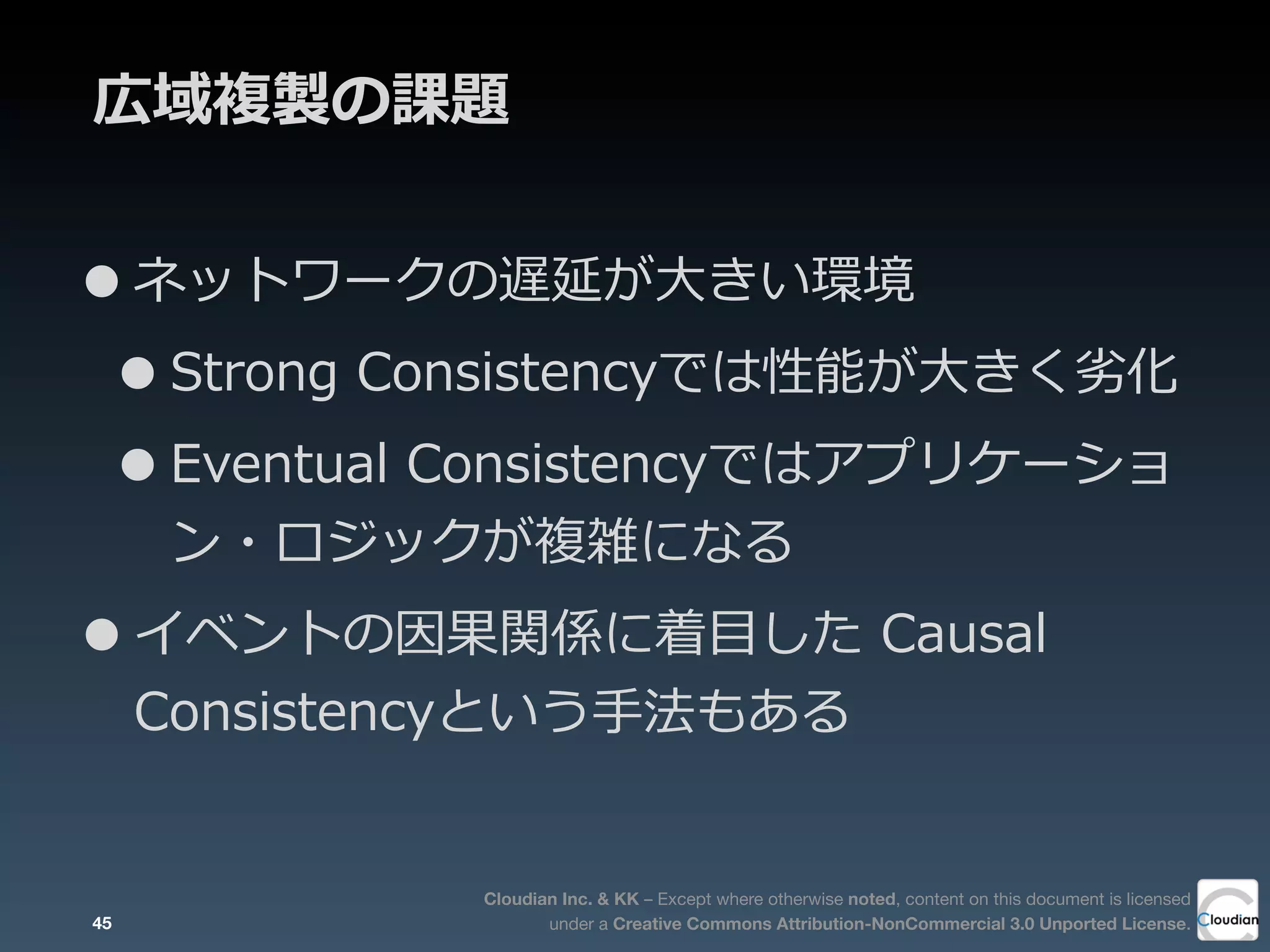 Cloudian Inc. & KK – Except where otherwise noted, content on this document is licensed
under a Creative Commons Attribution-NonCommercial 3.0 Unported License.
広域複製の課題
•ネットワークの遅延が⼤大きい環境
•Strong  Consistencyでは性能が⼤大きく劣劣化
•Eventual  Consistencyではアプリケーショ
ン・ロジックが複雑になる
•イベントの因果関係に着⽬目した  Causal  
Consistencyという⼿手法もある
45
 