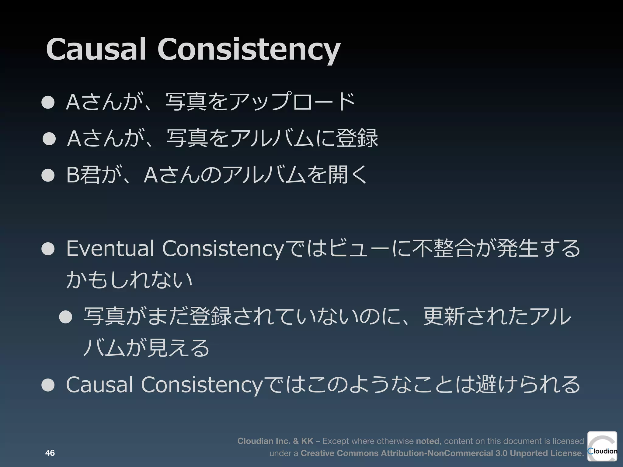 Cloudian Inc. & KK – Except where otherwise noted, content on this document is licensed
under a Creative Commons Attribution-NonCommercial 3.0 Unported License.
Causal  Consistency
• Aさんが、写真をアップロード
• Aさんが、写真をアルバムに登録
• B君が、Aさんのアルバムを開く
• Eventual  Consistencyではビューに不不整合が発⽣生する
かもしれない
• 写真がまだ登録されていないのに、更更新されたアル
バムが⾒見見える
• Causal  Consistencyではこのようなことは避けられる
46
 