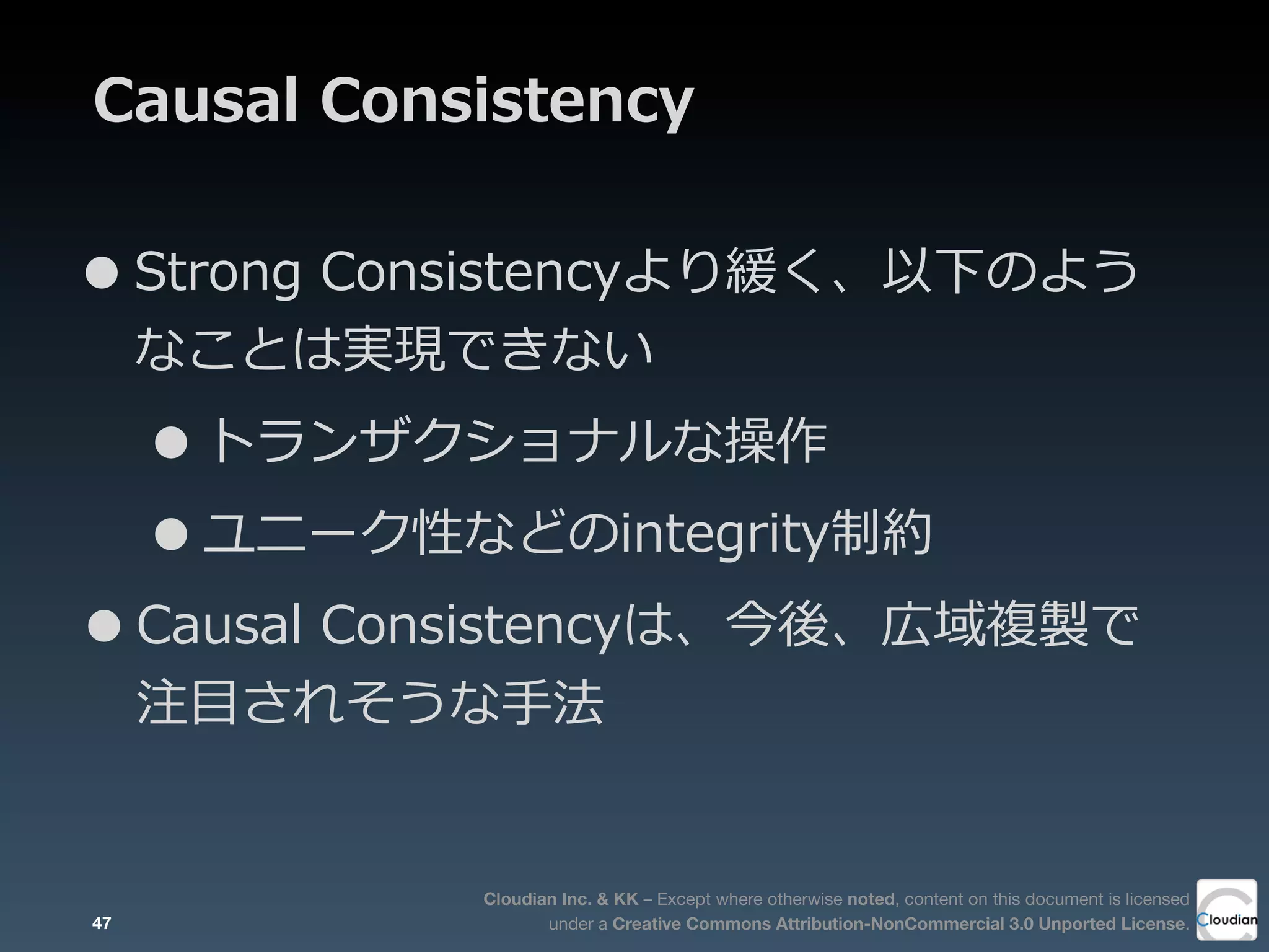 Cloudian Inc. & KK – Except where otherwise noted, content on this document is licensed
under a Creative Commons Attribution-NonCommercial 3.0 Unported License.
Causal  Consistency
•Strong  Consistencyより緩く、以下のよう
なことは実現できない
•トランザクショナルな操作
•ユニーク性などのintegrity制約
•Causal  Consistencyは、今後、広域複製で
注⽬目されそうな⼿手法
47
 