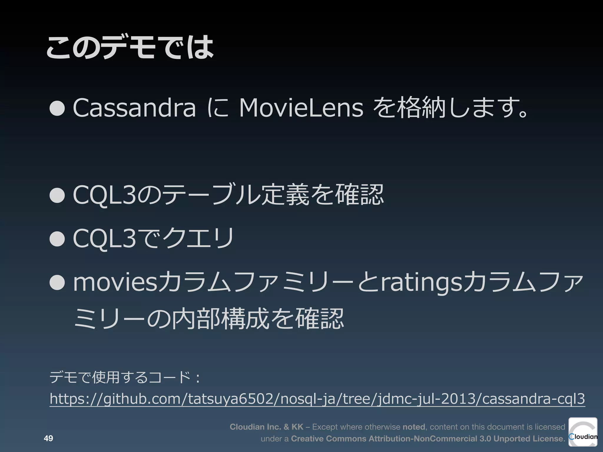 Cloudian Inc. & KK – Except where otherwise noted, content on this document is licensed
under a Creative Commons Attribution-NonCommercial 3.0 Unported License.
このデモでは
•Cassandra  に  MovieLens  を格納します。
•CQL3のテーブル定義を確認
•CQL3でクエリ
•moviesカラムファミリーとratingsカラムファ
ミリーの内部構成を確認
49
デモで使⽤用するコード：
https://github.com/tatsuya6502/nosql-‐‑‒ja/tree/jdmc-‐‑‒jul-‐‑‒2013/cassandra-‐‑‒cql3
 