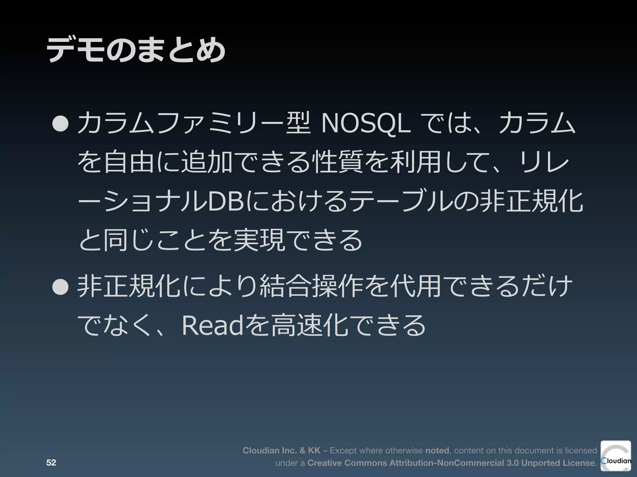 Cloudian Inc. & KK – Except where otherwise noted, content on this document is licensed
under a Creative Commons Attribution-NonCommercial 3.0 Unported License.
デモのまとめ
52
•カラムファミリー型  NOSQL  では、カラム
を⾃自由に追加できる性質を利利⽤用して、リレ
ーショナルDBにおけるテーブルの⾮非正規化
と同じことを実現できる
•⾮非正規化により結合操作を代⽤用できるだけ
でなく、Readを⾼高速化できる
 
