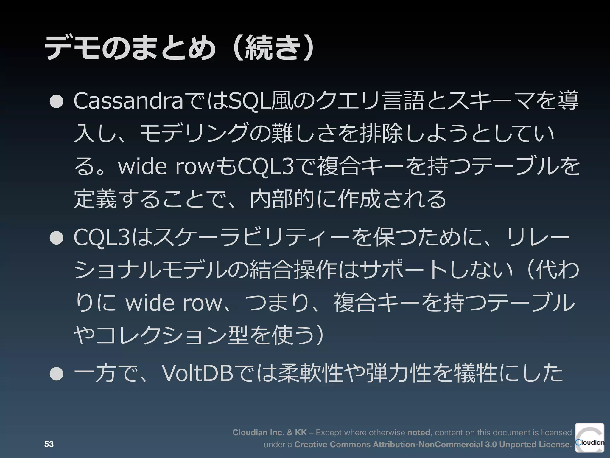 Cloudian Inc. & KK – Except where otherwise noted, content on this document is licensed
under a Creative Commons Attribution-NonCommercial 3.0 Unported License.
デモのまとめ（続き）
53
• CassandraではSQL⾵風のクエリ⾔言語とスキーマを導
⼊入し、モデリングの難しさを排除しようとしてい
る。wide  rowもCQL3で複合キーを持つテーブルを
定義することで、内部的に作成される
• CQL3はスケーラビリティーを保つために、リレー
ショナルモデルの結合操作はサポートしない（代わ
りに  wide  row、つまり、複合キーを持つテーブル
やコレクション型を使う）
• ⼀一⽅方で、VoltDBでは柔軟性や弾⼒力力性を犠牲にした
 