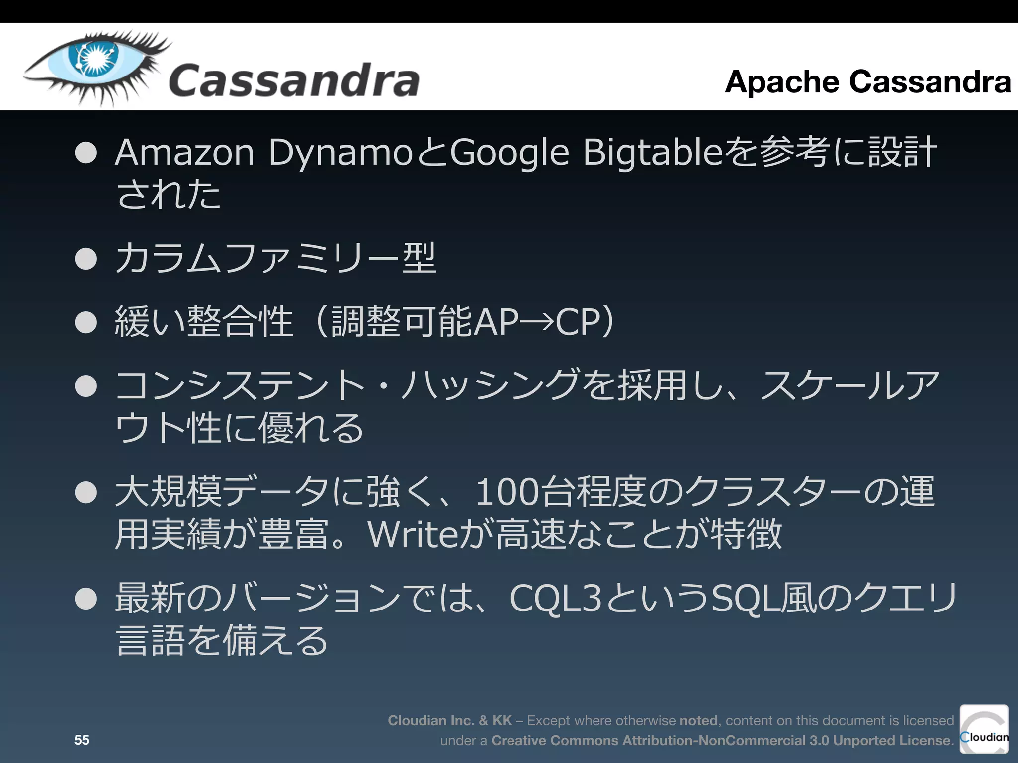 Cloudian Inc. & KK – Except where otherwise noted, content on this document is licensed
under a Creative Commons Attribution-NonCommercial 3.0 Unported License.
Apache Cassandra
• Amazon  DynamoとGoogle  Bigtableを参考に設計
された
• カラムファミリー型
• 緩い整合性（調整可能AP→CP）
• コンシステント・ハッシングを採⽤用し、スケールア
ウト性に優れる
• ⼤大規模データに強く、100台程度度のクラスターの運
⽤用実績が豊富。Writeが⾼高速なことが特徴
• 最新のバージョンでは、CQL3というSQL⾵風のクエリ
⾔言語を備える
55
 