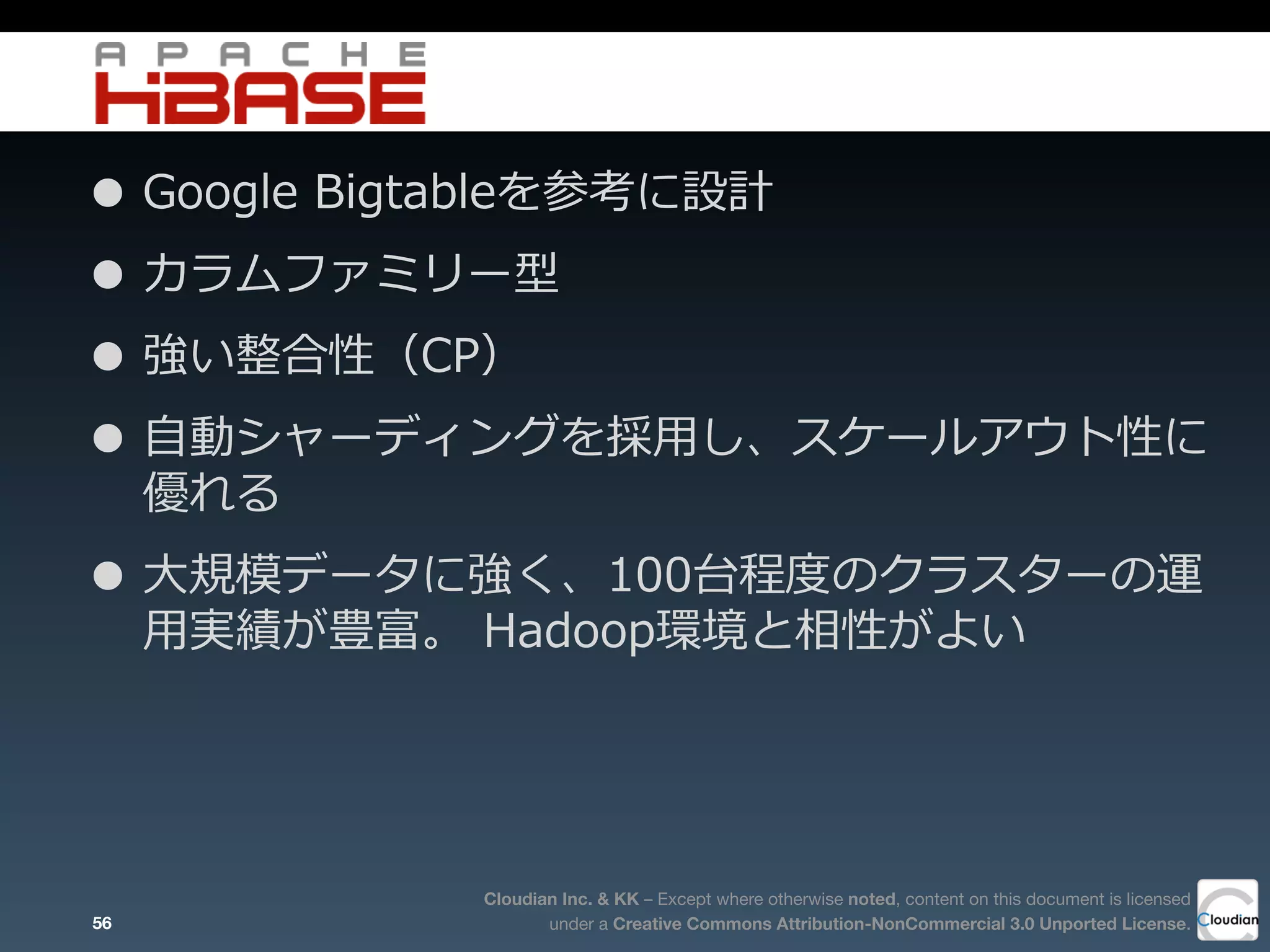 Cloudian Inc. & KK – Except where otherwise noted, content on this document is licensed
under a Creative Commons Attribution-NonCommercial 3.0 Unported License.
• Google  Bigtableを参考に設計
• カラムファミリー型
• 強い整合性（CP）
• ⾃自動シャーディングを採⽤用し、スケールアウト性に
優れる
• ⼤大規模データに強く、100台程度度のクラスターの運
⽤用実績が豊富。  Hadoop環境と相性がよい
56
 