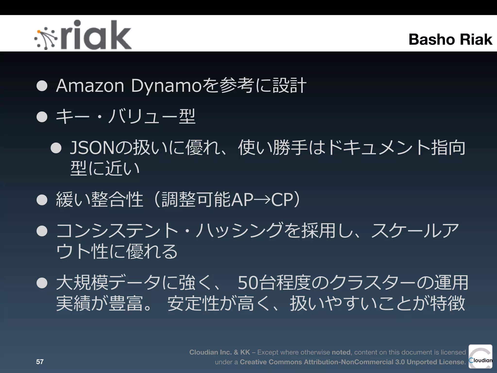Cloudian Inc. & KK – Except where otherwise noted, content on this document is licensed
under a Creative Commons Attribution-NonCommercial 3.0 Unported License.
• Amazon  Dynamoを参考に設計
• キー・バリュー型
• JSONの扱いに優れ、使い勝⼿手はドキュメント指向
型に近い
• 緩い整合性（調整可能AP→CP）
• コンシステント・ハッシングを採⽤用し、スケールア
ウト性に優れる
• ⼤大規模データに強く、  50台程度度のクラスターの運⽤用
実績が豊富。  安定性が⾼高く、扱いやすいことが特徴
57
Basho Riak
 