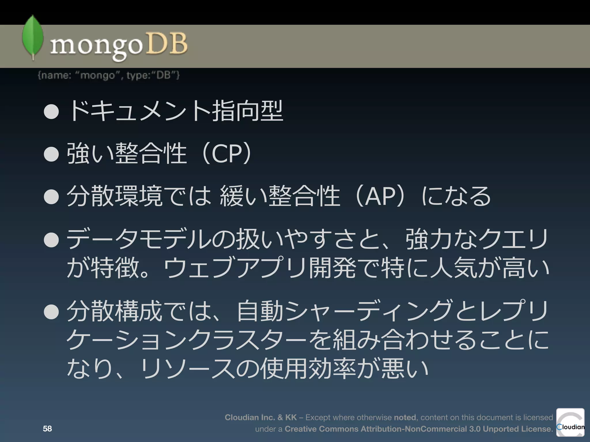 Cloudian Inc. & KK – Except where otherwise noted, content on this document is licensed
under a Creative Commons Attribution-NonCommercial 3.0 Unported License.
•ドキュメント指向型
•強い整合性（CP）
•分散環境では  緩い整合性（AP）になる
•データモデルの扱いやすさと、強⼒力力なクエリ
が特徴。ウェブアプリ開発で特に⼈人気が⾼高い
•分散構成では、⾃自動シャーディングとレプリ
ケーションクラスターを組み合わせることに
なり、リソースの使⽤用効率率率が悪い
58
 