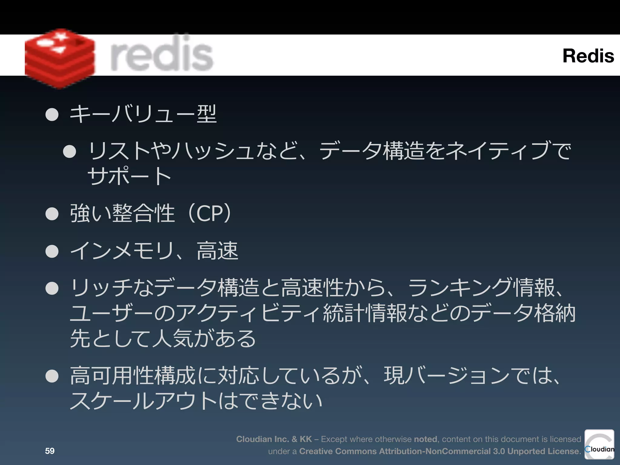 Cloudian Inc. & KK – Except where otherwise noted, content on this document is licensed
under a Creative Commons Attribution-NonCommercial 3.0 Unported License.
• キーバリュー型
• リストやハッシュなど、データ構造をネイティブで
サポート
• 強い整合性（CP）
• インメモリ、⾼高速  
• リッチなデータ構造と⾼高速性から、ランキング情報、
ユーザーのアクティビティ統計情報などのデータ格納
先として⼈人気がある  
• ⾼高可⽤用性構成に対応しているが、現バージョンでは、
スケールアウトはできない
59
Redis
 