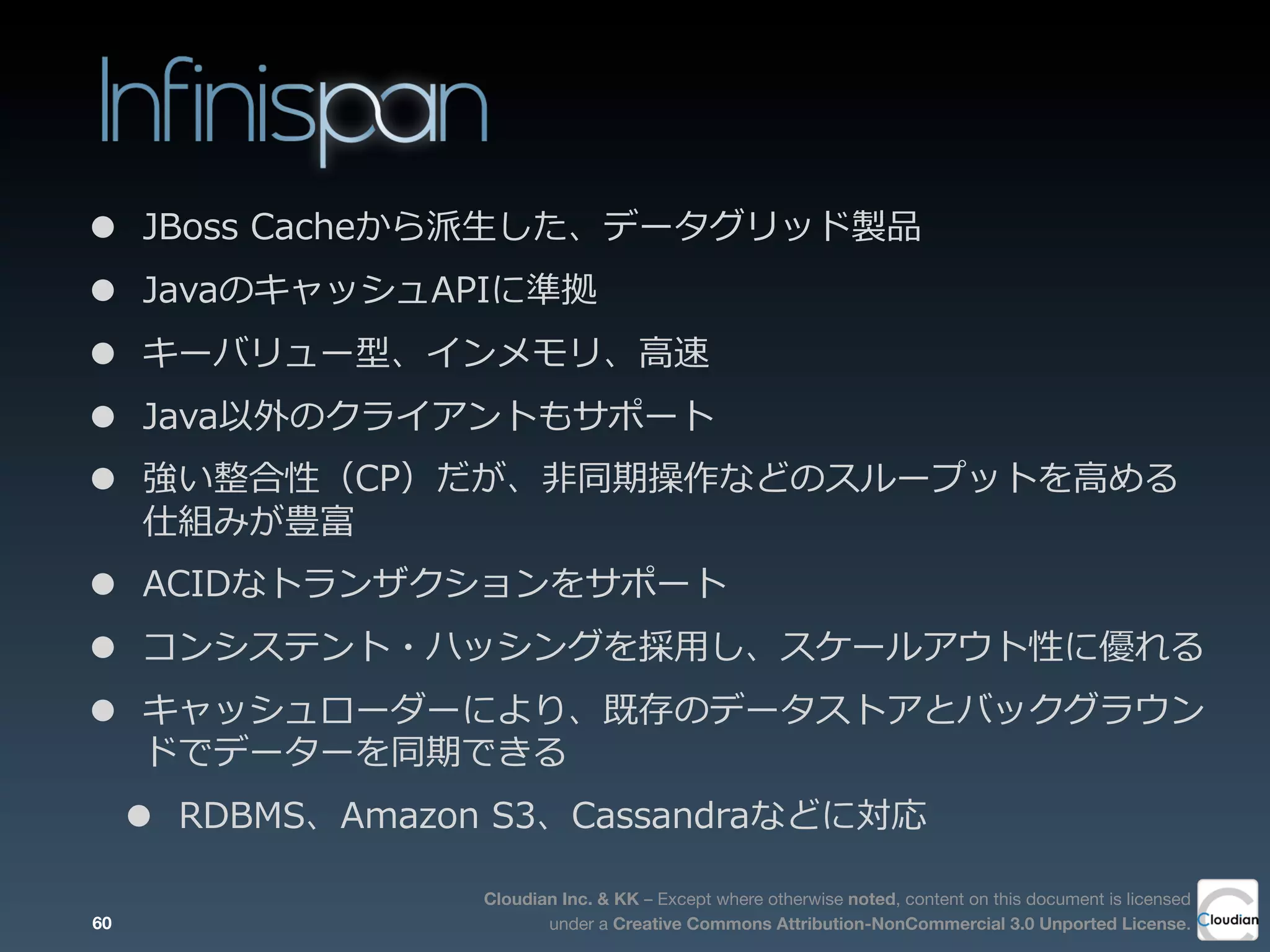 Cloudian Inc. & KK – Except where otherwise noted, content on this document is licensed
under a Creative Commons Attribution-NonCommercial 3.0 Unported License.
• JBoss  Cacheから派⽣生した、データグリッド製品
• JavaのキャッシュAPIに準拠
• キーバリュー型、インメモリ、⾼高速
• Java以外のクライアントもサポート
• 強い整合性（CP）だが、⾮非同期操作などのスループットを⾼高める
仕組みが豊富
• ACIDなトランザクションをサポート
• コンシステント・ハッシングを採⽤用し、スケールアウト性に優れる
• キャッシュローダーにより、既存のデータストアとバックグラウン
ドでデーターを同期できる
• RDBMS、Amazon  S3、Cassandraなどに対応
60
 