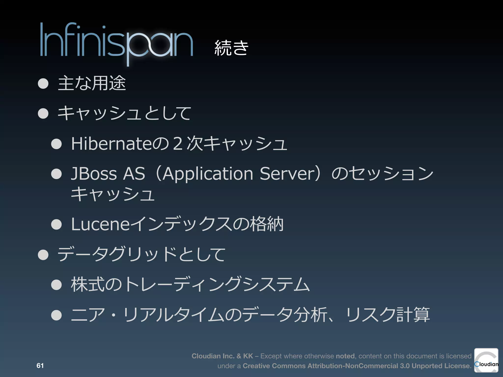 Cloudian Inc. & KK – Except where otherwise noted, content on this document is licensed
under a Creative Commons Attribution-NonCommercial 3.0 Unported License.
• 主な⽤用途
• キャッシュとして
• Hibernateの２次キャッシュ
• JBoss  AS（Application  Server）のセッション
キャッシュ
• Luceneインデックスの格納
• データグリッドとして
• 株式のトレーディングシステム
• ニア・リアルタイムのデータ分析、リスク計算
61
続き
 