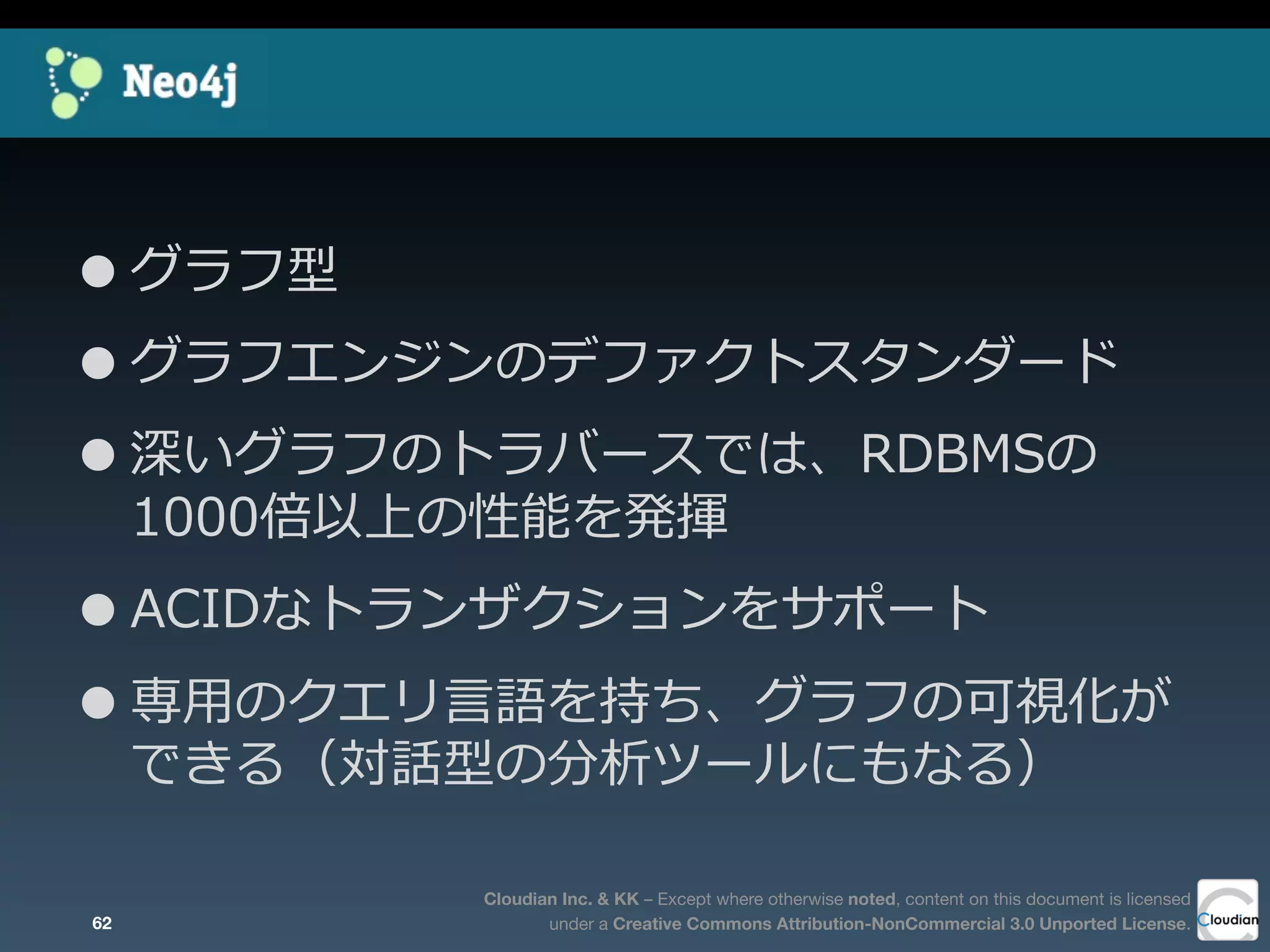 Cloudian Inc. & KK – Except where otherwise noted, content on this document is licensed
under a Creative Commons Attribution-NonCommercial 3.0 Unported License.
•グラフ型
•グラフエンジンのデファクトスタンダード
•深いグラフのトラバースでは、RDBMSの
1000倍以上の性能を発揮
•ACIDなトランザクションをサポート
•専⽤用のクエリ⾔言語を持ち、グラフの可視化が
できる（対話型の分析ツールにもなる）
62
 