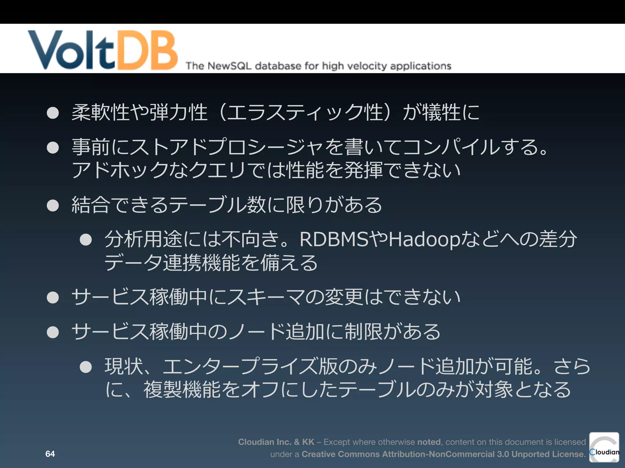 Cloudian Inc. & KK – Except where otherwise noted, content on this document is licensed
under a Creative Commons Attribution-NonCommercial 3.0 Unported License.
• 柔軟性や弾⼒力力性（エラスティック性）が犠牲に
• 事前にストアドプロシージャを書いてコンパイルする。
アドホックなクエリでは性能を発揮できない
• 結合できるテーブル数に限りがある
• 分析⽤用途には不不向き。RDBMSやHadoopなどへの差分
データ連携機能を備える
• サービス稼働中にスキーマの変更更はできない
• サービス稼働中のノード追加に制限がある
• 現状、エンタープライズ版のみノード追加が可能。さら
に、複製機能をオフにしたテーブルのみが対象となる
64
 