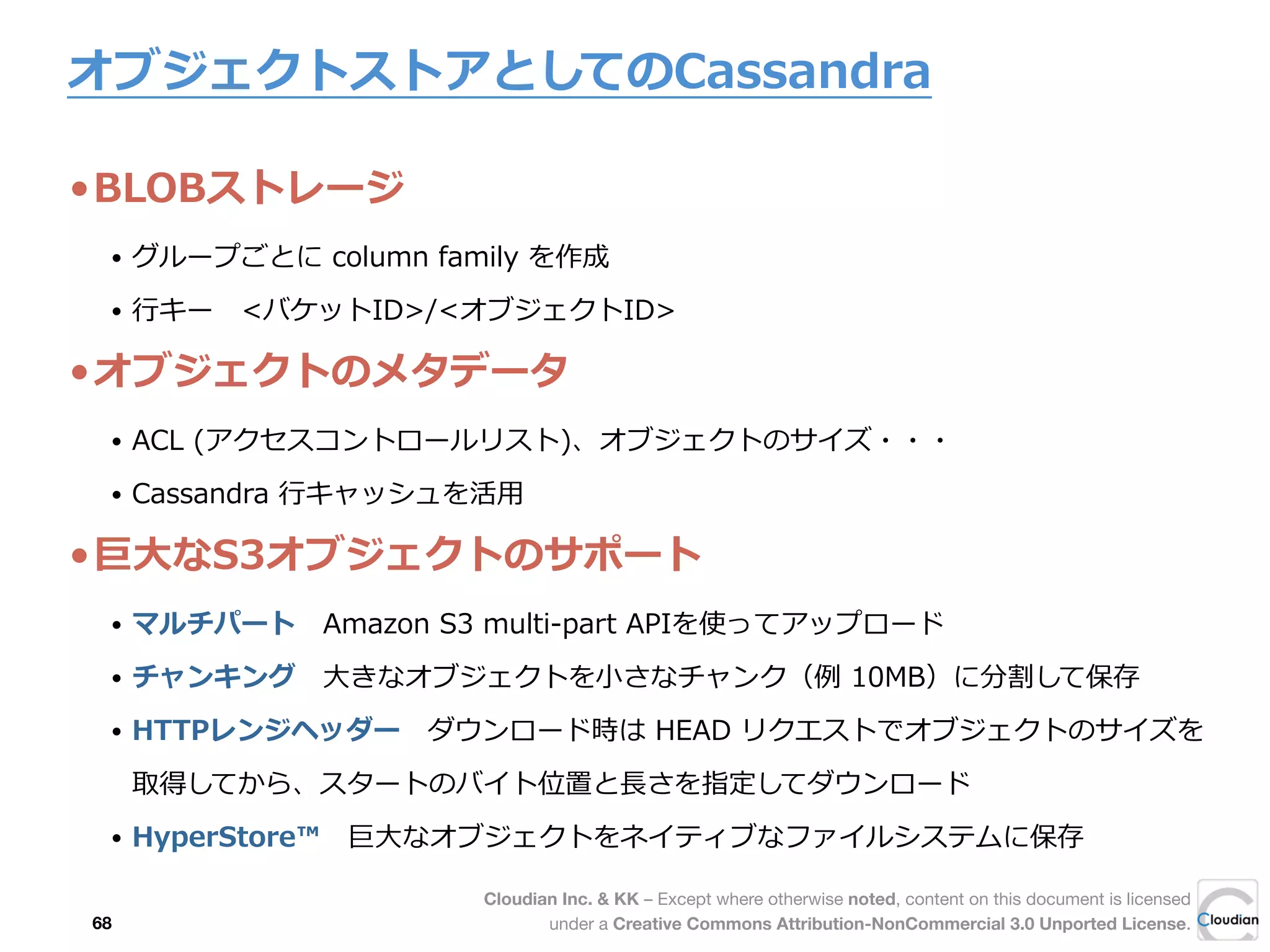 Cloudian Inc. & KK – Except where otherwise noted, content on this document is licensed
under a Creative Commons Attribution-NonCommercial 3.0 Unported License.
オブジェクトストアとしてのCassandra
•BLOBストレージ
• グループごとに  column  family  を作成
• ⾏行行キー 　<バケットID>/<オブジェクトID>
•オブジェクトのメタデータ
• ACL  (アクセスコントロールリスト)、オブジェクトのサイズ・・・
• Cassandra  ⾏行行キャッシュを活⽤用
•巨⼤大なS3オブジェクトのサポート  
• マルチパート 　Amazon  S3  multi-‐‑‒part  APIを使ってアップロード
• チャンキング 　⼤大きなオブジェクトを⼩小さなチャンク（例例  10MB）に分割して保存
• HTTPレンジヘッダー 　ダウンロード時は  HEAD  リクエストでオブジェクトのサイズを
取得してから、スタートのバイト位置と⻑⾧長さを指定してダウンロード
• HyperStore™ 　巨⼤大なオブジェクトをネイティブなファイルシステムに保存
68
 