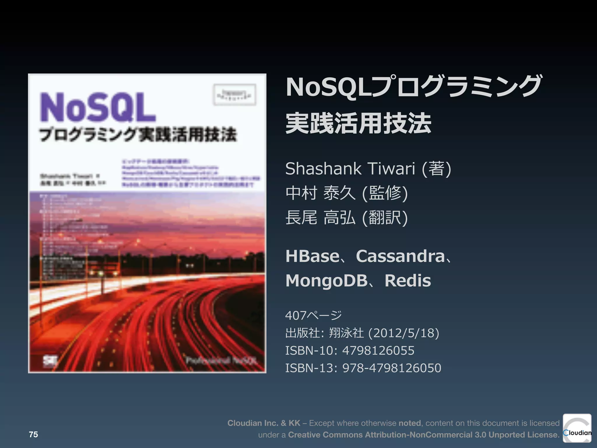Cloudian Inc. & KK – Except where otherwise noted, content on this document is licensed
under a Creative Commons Attribution-NonCommercial 3.0 Unported License.
NoSQLプログラミング
実践活⽤用技法
Shashank  Tiwari  (著)
中村  泰久  (監修)
⻑⾧長尾  ⾼高弘  (翻訳)
HBase、Cassandra、
MongoDB、Redis
407ページ
出版社:  翔泳社  (2012/5/18)
ISBN-‐‑‒10:  4798126055
ISBN-‐‑‒13:  978-‐‑‒4798126050
75
 