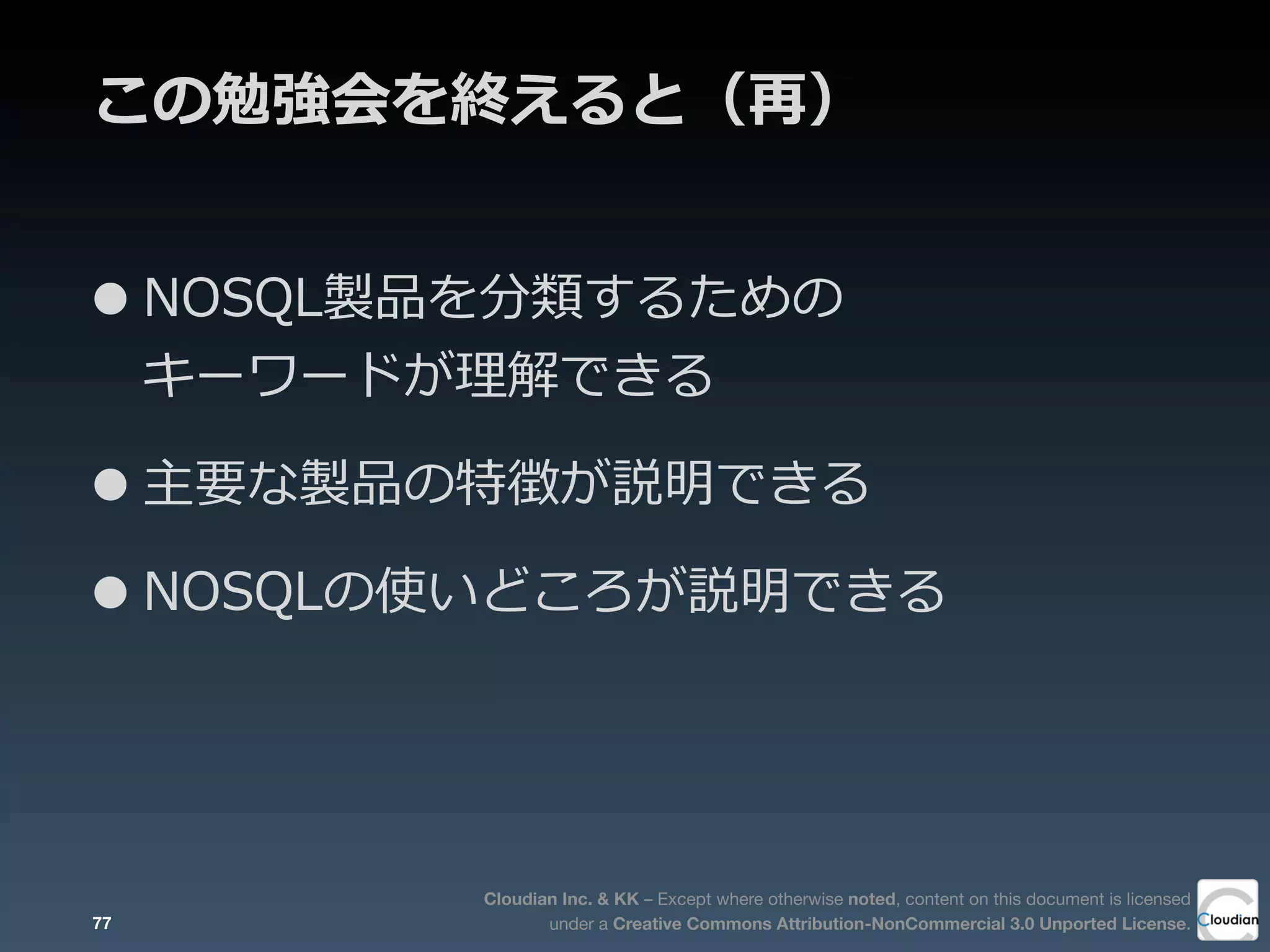 Cloudian Inc. & KK – Except where otherwise noted, content on this document is licensed
under a Creative Commons Attribution-NonCommercial 3.0 Unported License.
この勉強会を終えると（再）
•NOSQL製品を分類するための
キーワードが理理解できる
•主要な製品の特徴が説明できる
•NOSQLの使いどころが説明できる
77
 