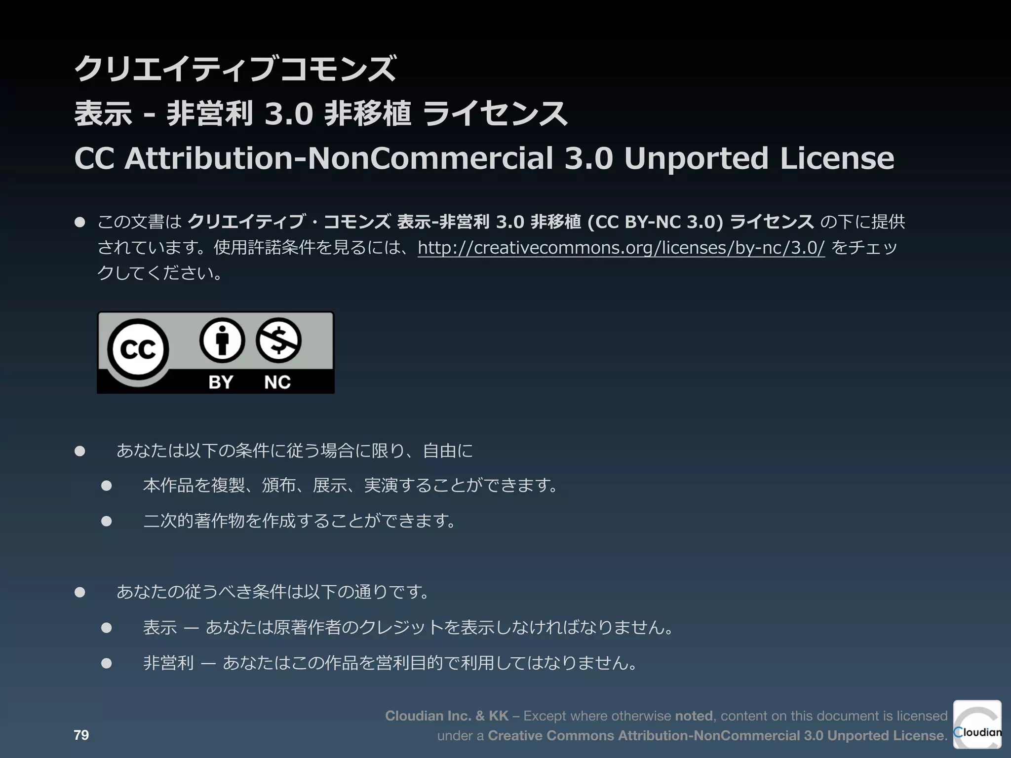Cloudian Inc. & KK – Except where otherwise noted, content on this document is licensed
under a Creative Commons Attribution-NonCommercial 3.0 Unported License.
クリエイティブコモンズ
表⽰示  -‐‑‒  ⾮非営利利  3.0  ⾮非移植  ライセンス
CC  Attribution-‐‑‒NonCommercial  3.0  Unported  License
79
• この⽂文書は  クリエイティブ・コモンズ  表⽰示-‐‑‒⾮非営利利  3.0  ⾮非移植  (CC  BY-‐‑‒NC  3.0)  ライセンス  の下に提供
されています。使⽤用許諾諾条件を⾒見見るには、http://creativecommons.org/licenses/by-‐‑‒nc/3.0/  をチェッ
クしてください。
• あなたは以下の条件に従う場合に限り、⾃自由に
• 本作品を複製、頒布、展⽰示、実演することができます。
• ⼆二次的著作物を作成することができます。
• あなたの従うべき条件は以下の通りです。
• 表⽰示  ̶—  あなたは原著作者のクレジットを表⽰示しなければなりません。
• ⾮非営利利  ̶—  あなたはこの作品を営利利⽬目的で利利⽤用してはなりません。
 