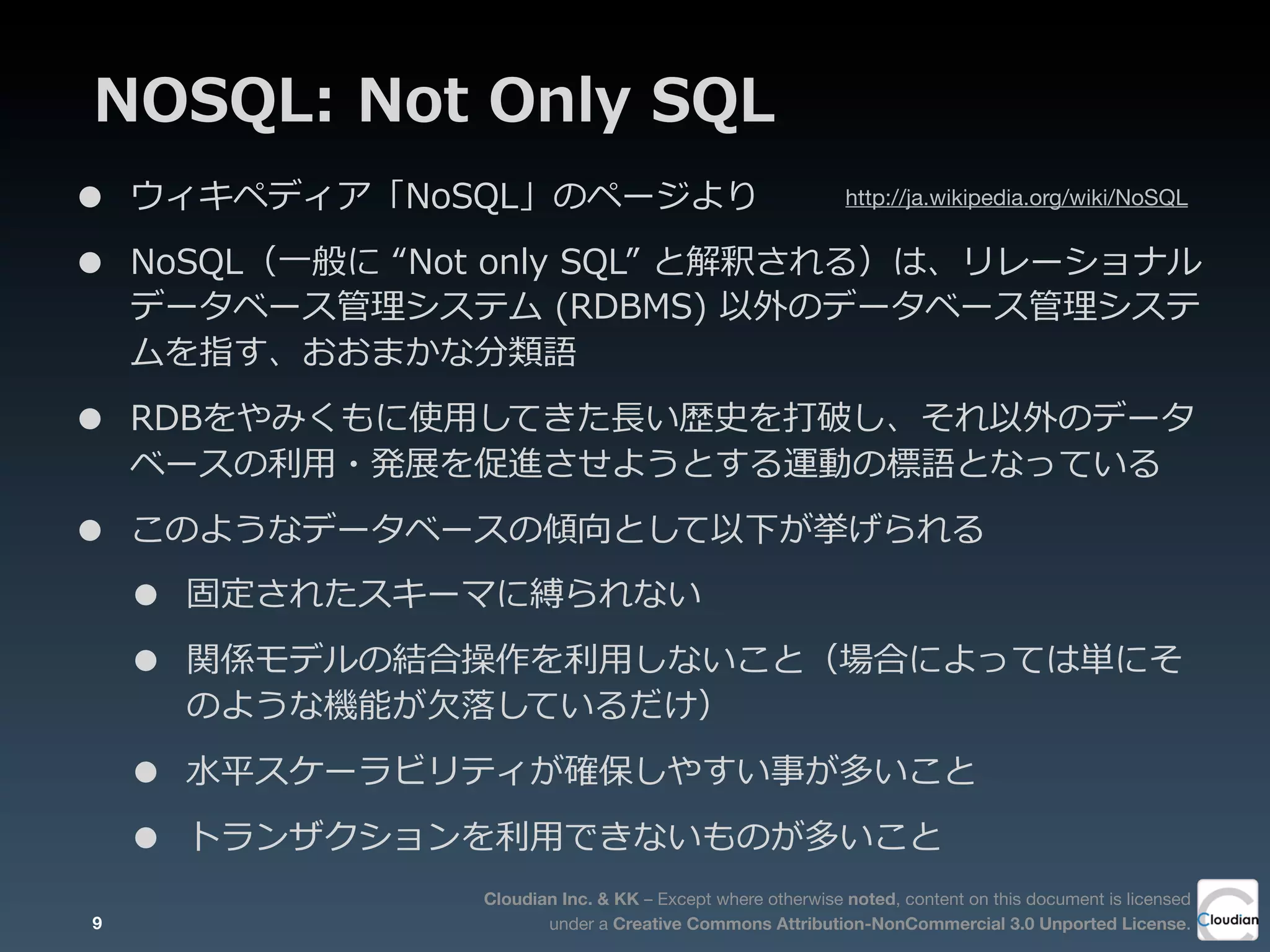 Cloudian Inc. & KK – Except where otherwise noted, content on this document is licensed
under a Creative Commons Attribution-NonCommercial 3.0 Unported License.
NOSQL:  Not  Only  SQL
• ウィキペディア「NoSQL」のページより
• NoSQL（⼀一般に  “Not  only  SQL”  と解釈される）は、リレーショナル
データベース管理理システム  (RDBMS)  以外のデータベース管理理システ
ムを指す、おおまかな分類語
• RDBをやみくもに使⽤用してきた⻑⾧長い歴史を打破し、それ以外のデータ
ベースの利利⽤用・発展を促進させようとする運動の標語となっている
• このようなデータベースの傾向として以下が挙げられる
• 固定されたスキーマに縛られない
• 関係モデルの結合操作を利利⽤用しないこと（場合によっては単にそ
のような機能が⽋欠落落しているだけ）
• ⽔水平スケーラビリティが確保しやすい事が多いこと
• トランザクションを利利⽤用できないものが多いこと
9
http://ja.wikipedia.org/wiki/NoSQL
 
