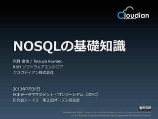 Cloudian Inc. & KK – Except where otherwise noted, content on this document is licensed
under a Creative Commons Attribution-NonCommercial 3.0 Unported License.
NOSQLの基礎知識識
河野  達也  /  Tatsuya  Kawano
R&D  ソフトウェアエンジニア
クラウディアン株式会社
2013年年7⽉月30⽇日
⽇日本データマネジメント・コンソーシアム（JDMC）
研究会テーマ２ 　第２回オープン研究会
 