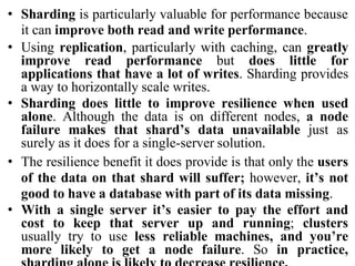 • Sharding is particularly valuable for performance because
it can improve both read and write performance.
• Using replication, particularly with caching, can greatly
improve read performance but does little for
applications that have a lot of writes. Sharding provides
a way to horizontally scale writes.
• Sharding does little to improve resilience when used
alone. Although the data is on different nodes, a node
failure makes that shard’s data unavailable just as
surely as it does for a single-server solution.
• The resilience benefit it does provide is that only the users
of the data on that shard will suffer; however, it’s not
good to have a database with part of its data missing.
• With a single server it’s easier to pay the effort and
cost to keep that server up and running; clusters
usually try to use less reliable machines, and you’re
more likely to get a node failure. So in practice,
 