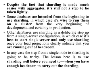 • Despite the fact that sharding is made much
easier with aggregates, it’s still not a step to be
taken lightly.
• Some databases are intended from the beginning to
use sharding, in which case it’s wise to run them
on a cluster from the very beginning of
development, and certainly in production.
• Other databases use sharding as a deliberate step up
from a single-server configuration, in which case it’s
best to start single-server and only use sharding
once your load projections clearly indicate that you
are running out of headroom.
• In any case the step from a single node to sharding is
going to be tricky. The lesson here is to use
sharding well before you need to—when you have
enough headroom to carry out the sharding.
 
