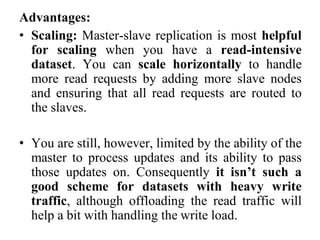 Advantages:
• Scaling: Master-slave replication is most helpful
for scaling when you have a read-intensive
dataset. You can scale horizontally to handle
more read requests by adding more slave nodes
and ensuring that all read requests are routed to
the slaves.
• You are still, however, limited by the ability of the
master to process updates and its ability to pass
those updates on. Consequently it isn’t such a
good scheme for datasets with heavy write
traffic, although offloading the read traffic will
help a bit with handling the write load.
 
