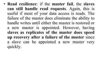 • Read resilience: if the master fail, the slaves
can still handle read requests. Again, this is
useful if most of your data access is reads. The
failure of the master does eliminate the ability to
handle writes until either the master is restored or
a new master is appointed. However, having
slaves as replicates of the master does speed
up recovery after a failure of the master since
a slave can be appointed a new master very
quickly.
 