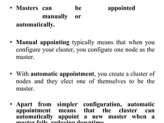 • Masters can be appointed
manually or
automatically.
• Manual appointing typically means that when you
configure your cluster, you configure one node as the
master.
• With automatic appointment, you create a cluster of
nodes and they elect one of themselves to be the
master.
• Apart from simpler configuration, automatic
appointment means that the cluster can
automatically appoint a new master when a
 