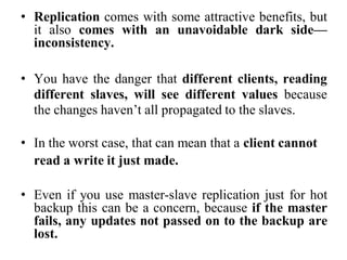 • Replication comes with some attractive benefits, but
it also comes with an unavoidable dark side—
inconsistency.
• You have the danger that different clients, reading
different slaves, will see different values because
the changes haven’t all propagated to the slaves.
• In the worst case, that can mean that a client cannot
read a write it just made.
• Even if you use master-slave replication just for hot
backup this can be a concern, because if the master
fails, any updates not passed on to the backup are
lost.
 
