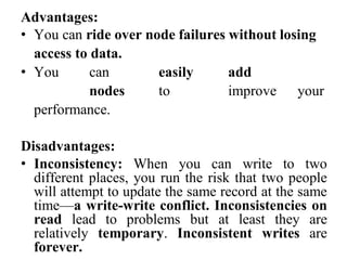 Advantages:
• You can ride over node failures without losing
access to data.
• You can easily add
nodes to improve your
performance.
Disadvantages:
• Inconsistency: When you can write to two
different places, you run the risk that two people
will attempt to update the same record at the same
time—a write-write conflict. Inconsistencies on
read lead to problems but at least they are
relatively temporary. Inconsistent writes are
forever.
 