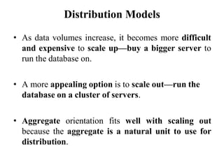 Distribution Models
• As data volumes increase, it becomes more difficult
and expensive to scale up—buy a bigger server to
run the database on.
• A more appealing option is to scale out—run the
database on a cluster of servers.
• Aggregate orientation fits well with scaling out
because the aggregate is a natural unit to use for
distribution.
 