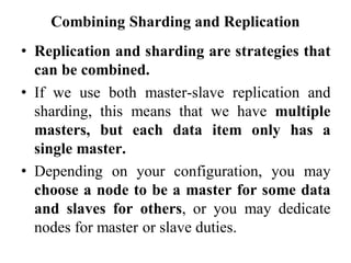 Combining Sharding and Replication
• Replication and sharding are strategies that
can be combined.
• If we use both master-slave replication and
sharding, this means that we have multiple
masters, but each data item only has a
single master.
• Depending on your configuration, you may
choose a node to be a master for some data
and slaves for others, or you may dedicate
nodes for master or slave duties.
 