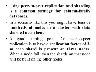 • Using peer-to-peer replication and sharding
is a common strategy for column-family
databases.
• In a scenario like this you might have tens or
hundreds of nodes in a cluster with data
sharded over them.
• A good starting point for peer-to-peer
replication is to have a replication factor of 3,
so each shard is present on three nodes.
When a node fail, then the shards on that node
will be built on the other nodes
 