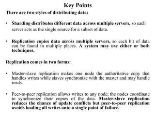 Key Points
There are two styles of distributing data:
• Sharding distributes different data across multiple servers, so each
server acts as the single source for a subset of data.
• Replication copies data across multiple servers, so each bit of data
can be found in multiple places. A system may use either or both
techniques.
Replication comes in two forms:
• Master-slave replication makes one node the authoritative copy that
handles writes while slaves synchronize with the master and may handle
reads.
• Peer-to-peer replication allows writes to any node; the nodes coordinate
to synchronize their copies of the data. Master-slave replication
reduces the chance of update conflicts but peer-to-peer replication
avoids loading all writes onto a single point of failure.
 