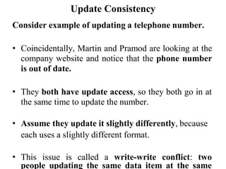 Update Consistency
Consider example of updating a telephone number.
• Coincidentally, Martin and Pramod are looking at the
company website and notice that the phone number
is out of date.
• They both have update access, so they both go in at
the same time to update the number.
• Assume they update it slightly differently, because
each uses a slightly different format.
• This issue is called a write-write conflict: two
people updating the same data item at the same
 
