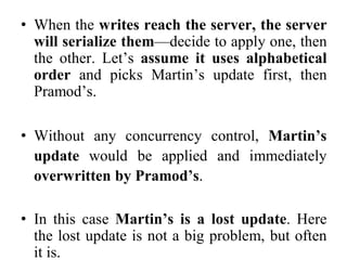 • When the writes reach the server, the server
will serialize them—decide to apply one, then
the other. Let’s assume it uses alphabetical
order and picks Martin’s update first, then
Pramod’s.
• Without any concurrency control, Martin’s
update would be applied and immediately
overwritten by Pramod’s.
• In this case Martin’s is a lost update. Here
the lost update is not a big problem, but often
it is.
 