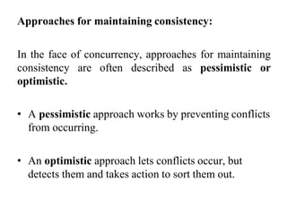 Approaches for maintaining consistency:
In the face of concurrency, approaches for maintaining
consistency are often described as pessimistic or
optimistic.
• A pessimistic approach works by preventing conflicts
from occurring.
• An optimistic approach lets conflicts occur, but
detects them and takes action to sort them out.
 