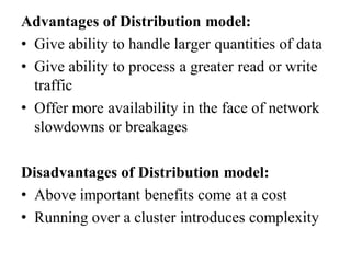 Advantages of Distribution model:
• Give ability to handle larger quantities of data
• Give ability to process a greater read or write
traffic
• Offer more availability in the face of network
slowdowns or breakages
Disadvantages of Distribution model:
• Above important benefits come at a cost
• Running over a cluster introduces complexity
 
