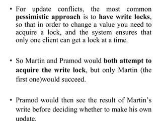 • For update conflicts, the most common
pessimistic approach is to have write locks,
so that in order to change a value you need to
acquire a lock, and the system ensures that
only one client can get a lock at a time.
• So Martin and Pramod would both attempt to
acquire the write lock, but only Martin (the
first one)would succeed.
• Pramod would then see the result of Martin’s
write before deciding whether to make his own
update.
 