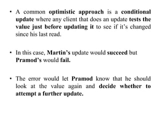 • A common optimistic approach is a conditional
update where any client that does an update tests the
value just before updating it to see if it’s changed
since his last read.
• In this case, Martin’s update would succeed but
Pramod’s would fail.
• The error would let Pramod know that he should
look at the value again and decide whether to
attempt a further update.
 