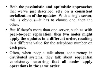 • Both the pessimistic and optimistic approaches
that we’ve just described rely on a consistent
serialization of the updates. With a single server,
this is obvious—it has to choose one, then the
other.
• But if there’s more than one server, such as with
peer-to-peer replication, then two nodes might
apply the updates in a different order, resulting
in a different value for the telephone number on
each peer.
• Often, when people talk about concurrency in
distributed systems, they talk about sequential
consistency—ensuring that all nodes apply
operations in the same order.
 