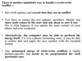 There is another optimistic way to handle a write-write
conflict—
• Save both updates and record that they are in conflict
• You have to merge the two updates somehow. Maybe you
show both values to the user and ask them to sort it out—
this is what happens if you update the same contact on your
phone and your computer.
• Alternatively, the computer may be able to perform the
merge itself; if it was a phone formatting issue, it may be able
to realize that and apply the new number with the standard
format.
• Any automated merge of write-write conflicts is highly
domain-specific and needs to be programmed for each
particular case.
 