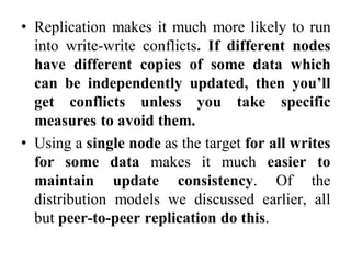 • Replication makes it much more likely to run
into write-write conflicts. If different nodes
have different copies of some data which
can be independently updated, then you’ll
get conflicts unless you take specific
measures to avoid them.
• Using a single node as the target for all writes
for some data makes it much easier to
maintain update consistency. Of the
distribution models we discussed earlier, all
but peer-to-peer replication do this.
 