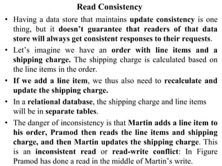 Read Consistency
• Having a data store that maintains update consistency is one
thing, but it doesn’t guarantee that readers of that data
store will always get consistent responses to their requests.
• Let’s imagine we have an order with line items and a
shipping charge. The shipping charge is calculated based on
the line items in the order.
• If we add a line item, we thus also need to recalculate and
update the shipping charge.
• In a relational database, the shipping charge and line items
will be in separate tables.
• The danger of inconsistency is that Martin adds a line item to
his order, Pramod then reads the line items and shipping
charge, and then Martin updates the shipping charge. This
is an inconsistent read or read-write conflict: In Figure
Pramod has done a read in the middle of Martin’s write.
 